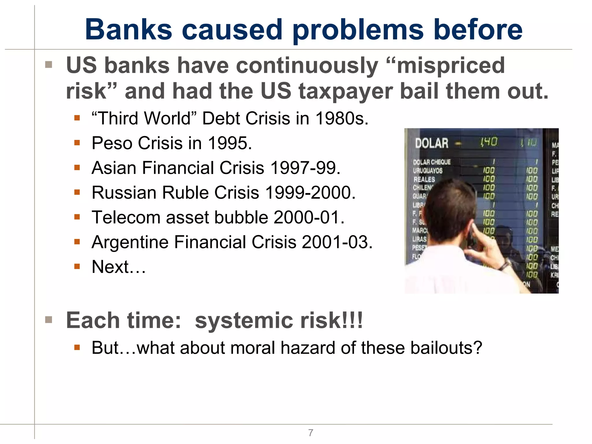 Banks caused problems before US banks have continuously “mispriced risk” and had the US taxpayer bail them out. “ Third World” Debt Crisis in 1980s. Peso Crisis in 1995. Asian Financial Crisis 1997-99. Russian Ruble Crisis 1999-2000. Telecom asset bubble 2000-01. Argentine Financial Crisis 2001-03. Next… Each time:  systemic risk!!! But…what about moral hazard of these bailouts? 