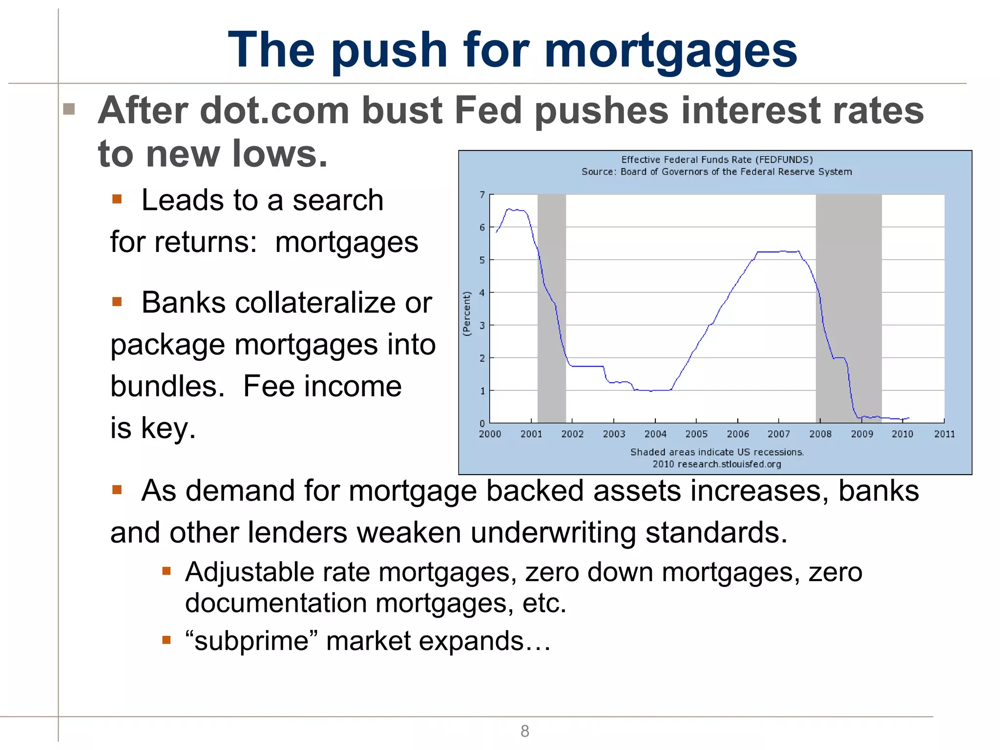 The push for mortgages After dot.com bust Fed pushes interest rates to new lows. Leads to a search for returns:  mortgages Banks collateralize or  package mortgages into  bundles.  Fee income  is key. As demand for mortgage backed assets increases, banks  and other lenders weaken underwriting standards. Adjustable rate mortgages, zero down mortgages, zero documentation mortgages, etc. “ subprime” market expands… 