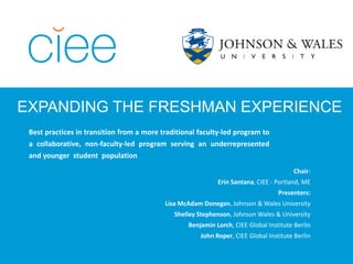 EXPANDING THE FRESHMAN EXPERIENCE
Best practices in transition from a more traditional faculty-led program to
a collaborative, non-faculty-led program serving an underrepresented
and younger student population
Chair:
Erin Santana, CIEE - Portland, ME
Presenters:
Lisa McAdam Donegan, Johnson & Wales University
Shelley Stephenson, Johnson Wales & University
Benjamin Lorch, CIEE Global Institute Berlin
John Roper, CIEE Global Institute Berlin
 