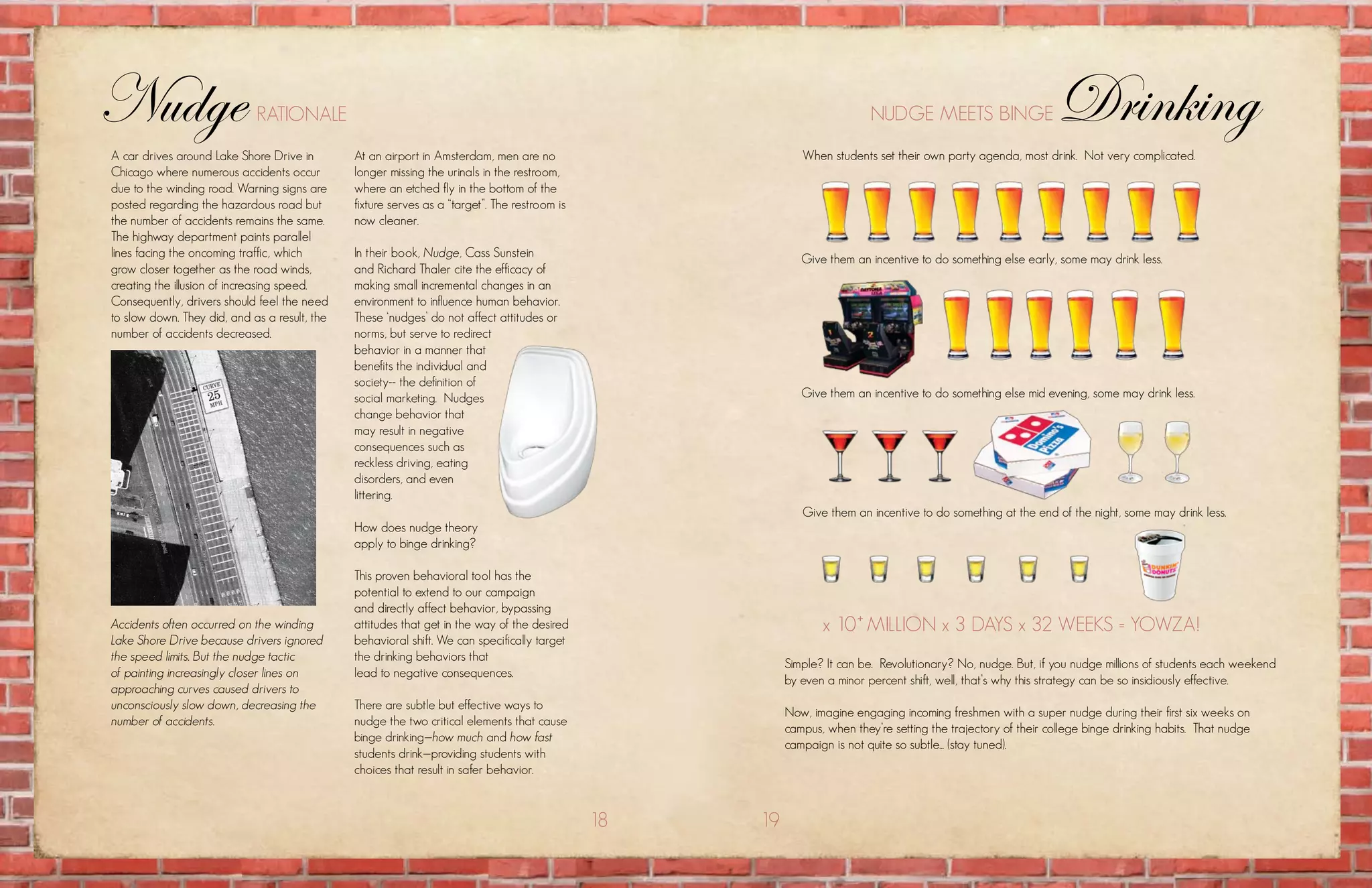 Nudge                        rationalE                                                                                    nuDgE mEEts BingE                     Drinking
a car drives around lake shore Drive in        at an airport in amsterdam, men are no                       when students set their own party agenda, most drink. not very complicated.
chicago where numerous accidents occur         longer missing the urinals in the restroom,
due to the winding road. warning signs are     where an etched fly in the bottom of the
posted regarding the hazardous road but        fixture serves as a “target”. the restroom is
the number of accidents remains the same.      now cleaner.
the highway department paints parallel
lines facing the oncoming traffic, which       in their book, Nudge, cass sunstein                          give them an incentive to do something else early, some may drink less.
grow closer together as the road winds,        and richard thaler cite the efficacy of
creating the illusion of increasing speed.     making small incremental changes in an
consequently, drivers should feel the need     environment to influence human behavior.
to slow down. they did, and as a result, the   these ‘nudges’ do not affect attitudes or
number of accidents decreased.                 norms, but serve to redirect
                                               behavior in a manner that
                                               benefits the individual and
                                               society-- the definition of
                                               social marketing. nudges                                     give them an incentive to do something else mid evening, some may drink less.
                                               change behavior that
                                               may result in negative
                                               consequences such as
                                               reckless driving, eating
                                               disorders, and even
                                               littering.
                                                                                                            give them an incentive to do something at the end of the night, some may drink less.
                                               how does nudge theory
                                               apply to binge drinking?

                                               this proven behavioral tool has the
                                               potential to extend to our campaign
                                               and directly affect behavior, bypassing
Accidents often occurred on the winding        attitudes that get in the way of the desired                     x 10+ million x 3 Days x 32 wEEks = yowza!
Lake Shore Drive because drivers ignored       behavioral shift. we can specifically target
the speed limits. But the nudge tactic         the drinking behaviors that
                                                                                                         simple? it can be. revolutionary? no, nudge. But, if you nudge millions of students each weekend
of painting increasingly closer lines on       lead to negative consequences.
                                                                                                         by even a minor percent shift, well, that’s why this strategy can be so insidiously effective.
approaching curves caused drivers to
unconsciously slow down, decreasing the        there are subtle but effective ways to
                                                                                                         now, imagine engaging incoming freshmen with a super nudge during their first six weeks on
number of accidents.                           nudge the two critical elements that cause
                                                                                                         campus, when they’re setting the trajectory of their college binge drinking habits. that nudge
                                               binge drinking—how much and how fast
                                                                                                         campaign is not quite so subtle... (stay tuned).
                                               students drink—providing students with
                                               choices that result in safer behavior.


                                                                                               18   19
 