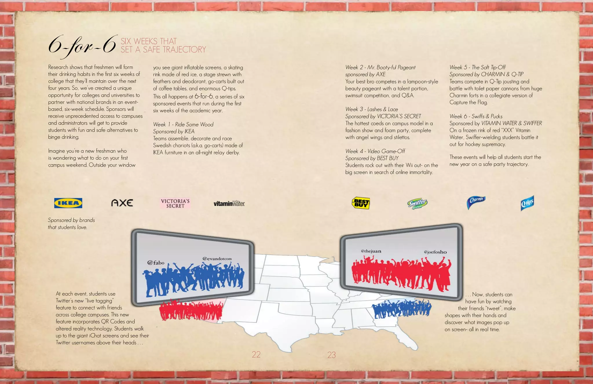 6-for-6                             six wEEks that
                                    sEt a safE traJEctory
research shows that freshmen will form            you see giant inflatable screens, a skating              Week 2 - Mr. Booty-ful Pageant                   Week 5 - The Soft Tip-Off
their drinking habits in the first six weeks of   rink made of red ice, a stage strewn with                sponsored by AXE                                 Sponsored by CHARMIN & Q-TIP
college that they’ll maintain over the next       feathers and deodorant, go-carts built out               your best bro competes in a lampoon-style        teams compete in Q-tip jousting and
four years. so, we’ve created a unique            of coffee tables, and enormous Q-tips.                   beauty pageant with a talent portion,            battle with toilet paper cannons from huge
opportunity for colleges and universities to      this all happens at 6-for-6, a series of six             swimsuit competition, and Q&a.                   charmin forts in a collegiate version of
partner with national brands in an event-         sponsored events that run during the first                                                                capture the flag.
based, six-week schedule. sponsors will           six weeks of the academic year.                          Week 3 - Lashes & Lace
receive unprecedented access to campuses                                                                   Sponsored by VICTORIA’S SECRET                   Week 6 - Swiffs & Pucks
and administrators will get to provide            Week 1 - Ride Some Wood                                  the hottest coeds on campus model in a           sponsored by VITAMIN WATER & SWIFFER
students with fun and safe alternatives to        Sponsored by IKEA                                        fashion show and foam party, complete            on a frozen rink of red “xxx” vitamin
binge drinking.                                   teams assemble, decorate and race                        with angel wings and stilettos.                  water, swiffer-wielding students battle it
                                                  swedish chariots (a.k.a. go-carts) made of                                                                out for hockey supremacy.
imagine you’re a new freshman who                 ikEa furniture in an all-night relay derby.              Week 4 - Video Game-Off
is wondering what to do on your first                                                                      Sponsored by BEST BUY                            these events will help all students start the
campus weekend. outside your window                                                                        students rock out with their wii out- on the     new year on a safe party trajectory.
                                                                                                           big screen in search of online immortality.




Sponsored by brands
that students love.




   at each event, students use                                                                                                                                      . . . now, students can
   twitter’s new “live tagging”                                                                                                                                    have fun by watching
   feature to connect with friends                                                                                                                              their friends “tweet”, make
   across college campuses. this new                                                                                                                      shapes with their hands and
   feature incorporates Qr codes and                                                                                                                      discover what images pop up
   altered reality technology. students walk                                                                                                              on screen- all in real time.
   up to the giant ichat screens and see their
   twitter usernames above their heads . . .

                                                                                                 22   23
 