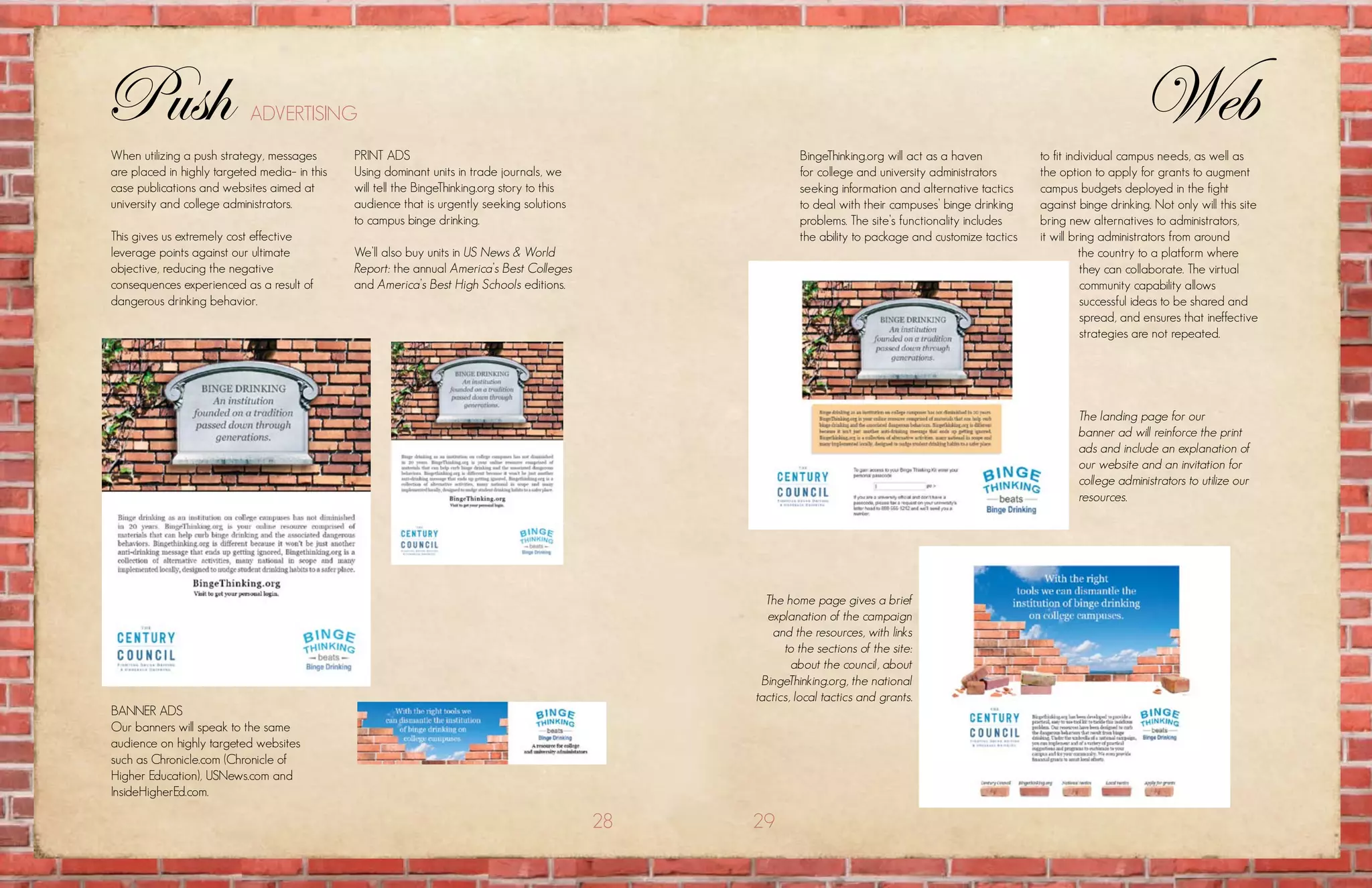 Push                        aDvErtising                                                                                                                                          Web
when utilizing a push strategy, messages       print aDs                                                     Bingethinking.org will act as a haven          to fit individual campus needs, as well as
are placed in highly targeted media– in this   using dominant units in trade journals, we                    for college and university administrators      the option to apply for grants to augment
case publications and websites aimed at        will tell the Bingethinking.org story to this                 seeking information and alternative tactics    campus budgets deployed in the fight
university and college administrators.         audience that is urgently seeking solutions                   to deal with their campuses’ binge drinking    against binge drinking. not only will this site
                                               to campus binge drinking.                                     problems. the site’s functionality includes    bring new alternatives to administrators,
this gives us extremely cost effective                                                                       the ability to package and customize tactics   it will bring administrators from around
leverage points against our ultimate           we’ll also buy units in US News & World                                                                                the country to a platform where
objective, reducing the negative               Report: the annual America’s Best Colleges                                                                             they can collaborate. the virtual
consequences experienced as a result of        and America’s Best High Schools editions.                                                                              community capability allows
dangerous drinking behavior.                                                                                                                                          successful ideas to be shared and
                                                                                                                                                                      spread, and ensures that ineffective
                                                                                                                                                                      strategies are not repeated.




                                                                                                                                                                    The landing page for our
                                                                                                                                                                    banner ad will reinforce the print
                                                                                                                                                                    ads and include an explanation of
                                                                                                                                                                    our website and an invitation for
                                                                                                                                                                    college administrators to utilize our
                                                                                                                                                                    resources.




                                                                                                      The home page gives a brief
                                                                                                      explanation of the campaign
                                                                                                       and the resources, with links
                                                                                                          to the sections of the site:
                                                                                                            about the council, about
                                                                                                     BingeThinking.org, the national
                                                                                                    tactics, local tactics and grants.
BannEr aDs
our banners will speak to the same
audience on highly targeted websites
such as chronicle.com (chronicle of
higher Education), usnews.com and
insidehigherEd.com.

                                                                                               28   29
 