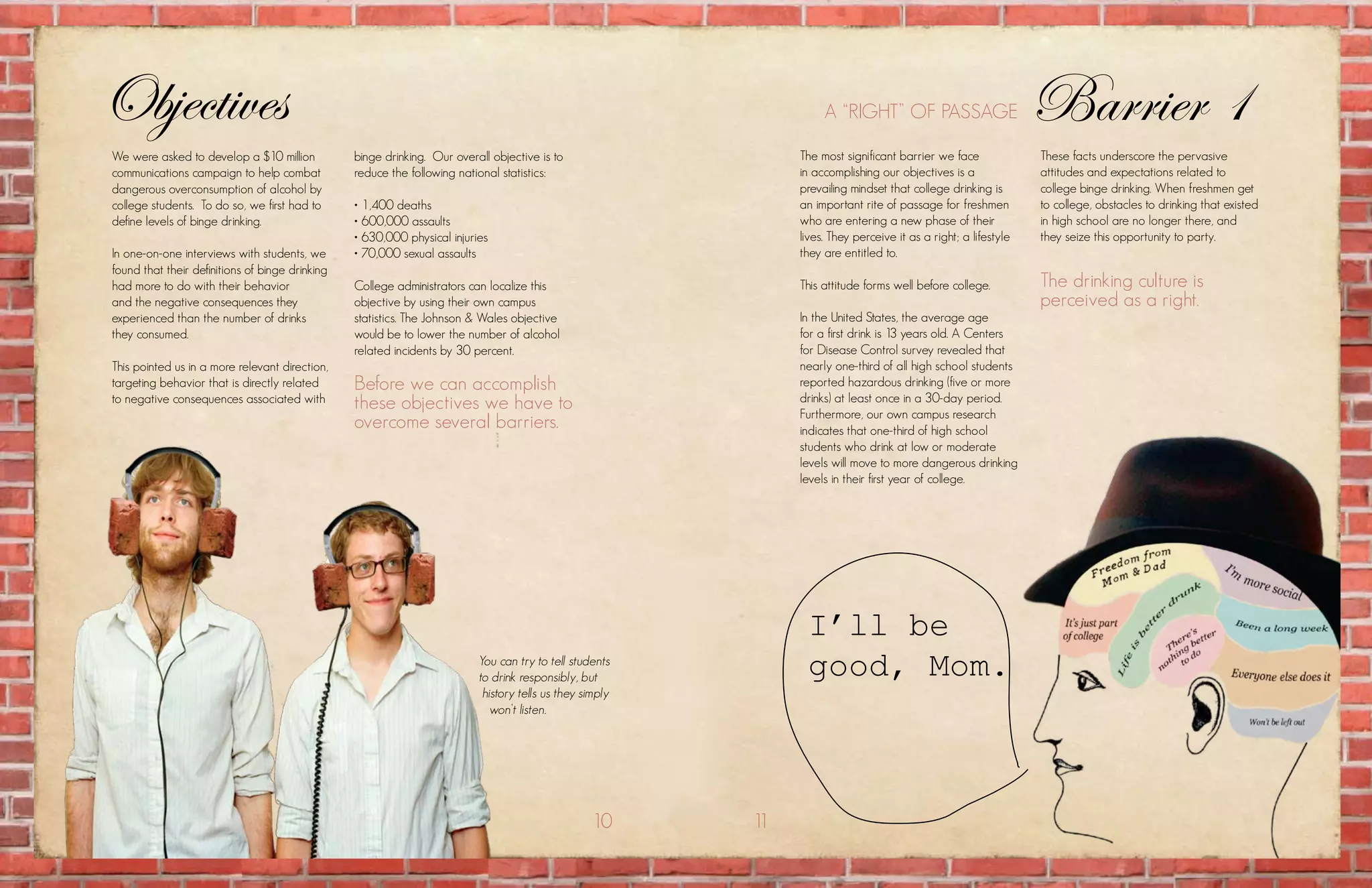 Objectives                                                                                                          a “right” of passagE                         Barrier 1
we were asked to develop a $10 million           binge drinking. our overall objective is to                   the most significant barrier we face              these facts underscore the pervasive
communications campaign to help combat           reduce the following national statistics:                     in accomplishing our objectives is a              attitudes and expectations related to
dangerous overconsumption of alcohol by                                                                        prevailing mindset that college drinking is       college binge drinking. when freshmen get
college students. to do so, we first had to      • 1,400 deaths                                                an important rite of passage for freshmen         to college, obstacles to drinking that existed
define levels of binge drinking.                 • 600,000 assaults                                            who are entering a new phase of their             in high school are no longer there, and
                                                 • 630,000 physical injuries                                   lives. they perceive it as a right; a lifestyle   they seize this opportunity to party.
in one-on-one interviews with students, we       • 70,000 sexual assaults                                      they are entitled to.
found that their definitions of binge drinking
had more to do with their behavior               college administrators can localize this                      this attitude forms well before college.          the drinking culture is
and the negative consequences they               objective by using their own campus                                                                             perceived as a right.
experienced than the number of drinks            statistics. the Johnson & wales objective                     in the united states, the average age
they consumed.                                   would be to lower the number of alcohol                       for a first drink is 13 years old. a centers
                                                 related incidents by 30 percent.                              for Disease control survey revealed that
this pointed us in a more relevant direction,                                                                  nearly one-third of all high school students
targeting behavior that is directly related      Before we can accomplish                                      reported hazardous drinking (five or more
to negative consequences associated with         these objectives we have to                                   drinks) at least once in a 30-day period.
                                                                                                               furthermore, our own campus research
                                                 overcome several barriers.                                    indicates that one-third of high school
                                                                                                               students who drink at low or moderate
                                                                                                               levels will move to more dangerous drinking
                                                                                                               levels in their first year of college.




                                                                                                                I’ll be
                                                                          You can try to tell students
                                                                          to drink responsibly, but             good, Mom.
                                                                           history tells us they simply
                                                                             won’t listen.




                                                                                                  10      11
 