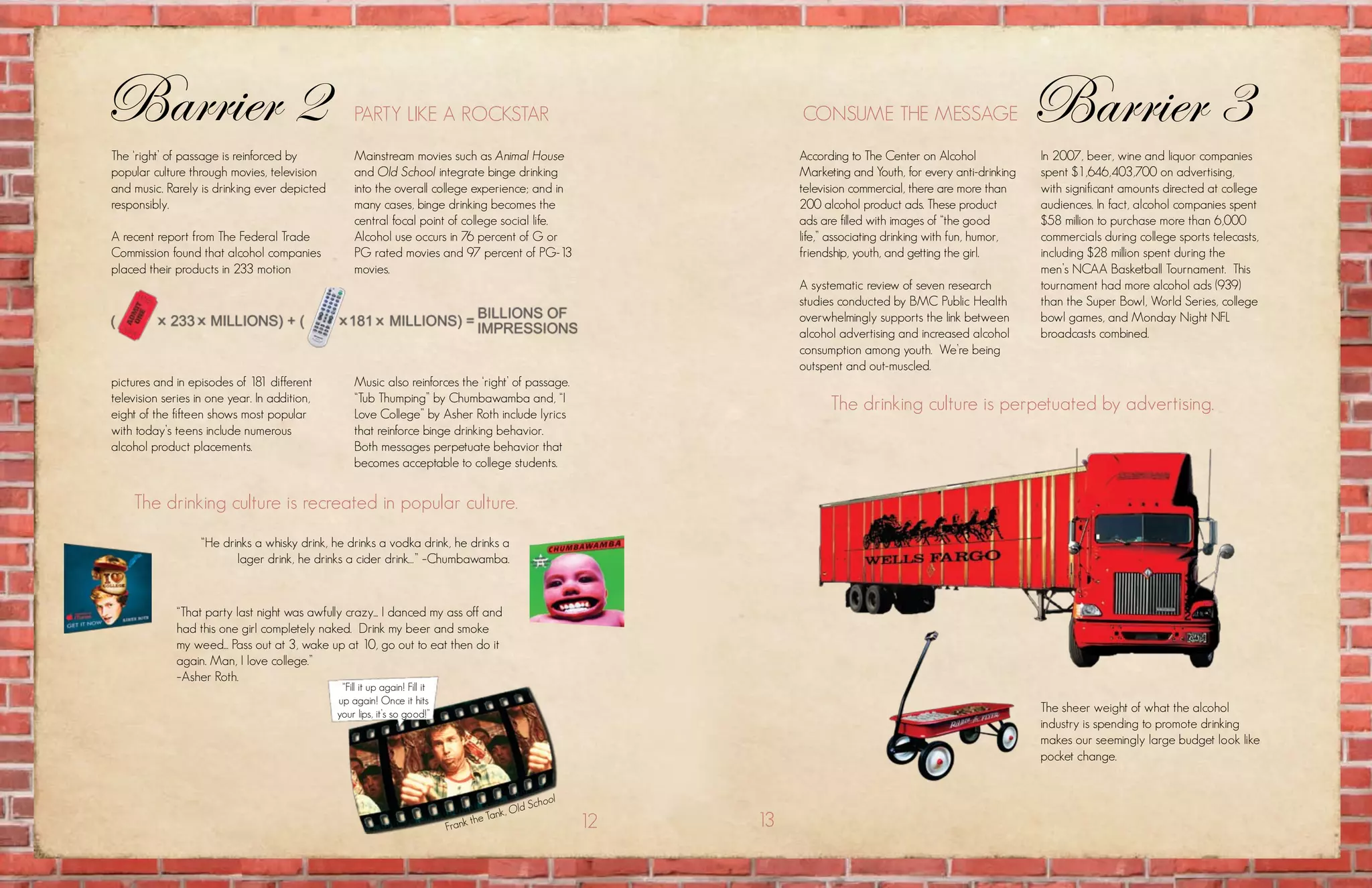 Barrier 2                                         party likE a rockstar                                                   consumE thE mEssagE                            Barrier 3
the ‘right’ of passage is reinforced by           mainstream movies such as Animal House                                  according to the center on alcohol             In 2007, beer, wine and liquor companies
popular culture through movies, television        and Old School integrate binge drinking                                 marketing and youth, for every anti-drinking   spent $1,646,403,700 on advertising,
and music. rarely is drinking ever depicted       into the overall college experience; and in                             television commercial, there are more than     with significant amounts directed at college
responsibly.                                      many cases, binge drinking becomes the                                  200 alcohol product ads. these product         audiences. in fact, alcohol companies spent
                                                  central focal point of college social life.                             ads are filled with images of “the good        $58 million to purchase more than 6,000
a recent report from the federal trade            Alcohol use occurs in 76 percent of G or                                life,” associating drinking with fun, humor,   commercials during college sports telecasts,
commission found that alcohol companies           PG rated movies and 97 percent of PG-13                                 friendship, youth, and getting the girl.       including $28 million spent during the
placed their products in 233 motion               movies.                                                                                                                men’s ncaa Basketball tournament. this
                                                                                                                          a systematic review of seven research          tournament had more alcohol ads (939)
                                                                                                                          studies conducted by Bmc public health         than the super Bowl, world series, college
                                                                                                                          overwhelmingly supports the link between       bowl games, and monday night nfl
                                                                                                                          alcohol advertising and increased alcohol      broadcasts combined.
                                                                                                                          consumption among youth. we’re being
                                                                                                                          outspent and out-muscled.
pictures and in episodes of 181 different         music also reinforces the ‘right’ of passage.
television series in one year. in addition,       “tub thumping” by chumbawamba and, “i
eight of the fifteen shows most popular           love college” by asher roth include lyrics
                                                                                                                                the drinking culture is perpetuated by advertising.
with today’s teens include numerous               that reinforce binge drinking behavior.
alcohol product placements.                       Both messages perpetuate behavior that
                                                  becomes acceptable to college students.


    the drinking culture is recreated in popular culture.
                   “he drinks a whisky drink, he drinks a vodka drink, he drinks a
                          lager drink, he drinks a cider drink…” –chumbawamba.


             “that party last night was awfully crazy... i danced my ass off and
             had this one girl completely naked. Drink my beer and smoke
             my weed... pass out at 3, wake up at 10, go out to eat then do it
             again. man, i love college.”
             –asher roth.
                                               “fill it up again! fill it
                                              up again! once it hits
                                              your lips, it’s so good!”
                                                                                                                                                                         the sheer weight of what the alcohol
                                                                                                                                                                         industry is spending to promote drinking
                                                                                                                                                                         makes our seemingly large budget look like
                                                                                                                                                                         pocket change.


                                                                                                            l
                                                                                                 ld   Schoo
                                                                                           nk, O
                                                                            frank
                                                                                    the ta                      12   13
 