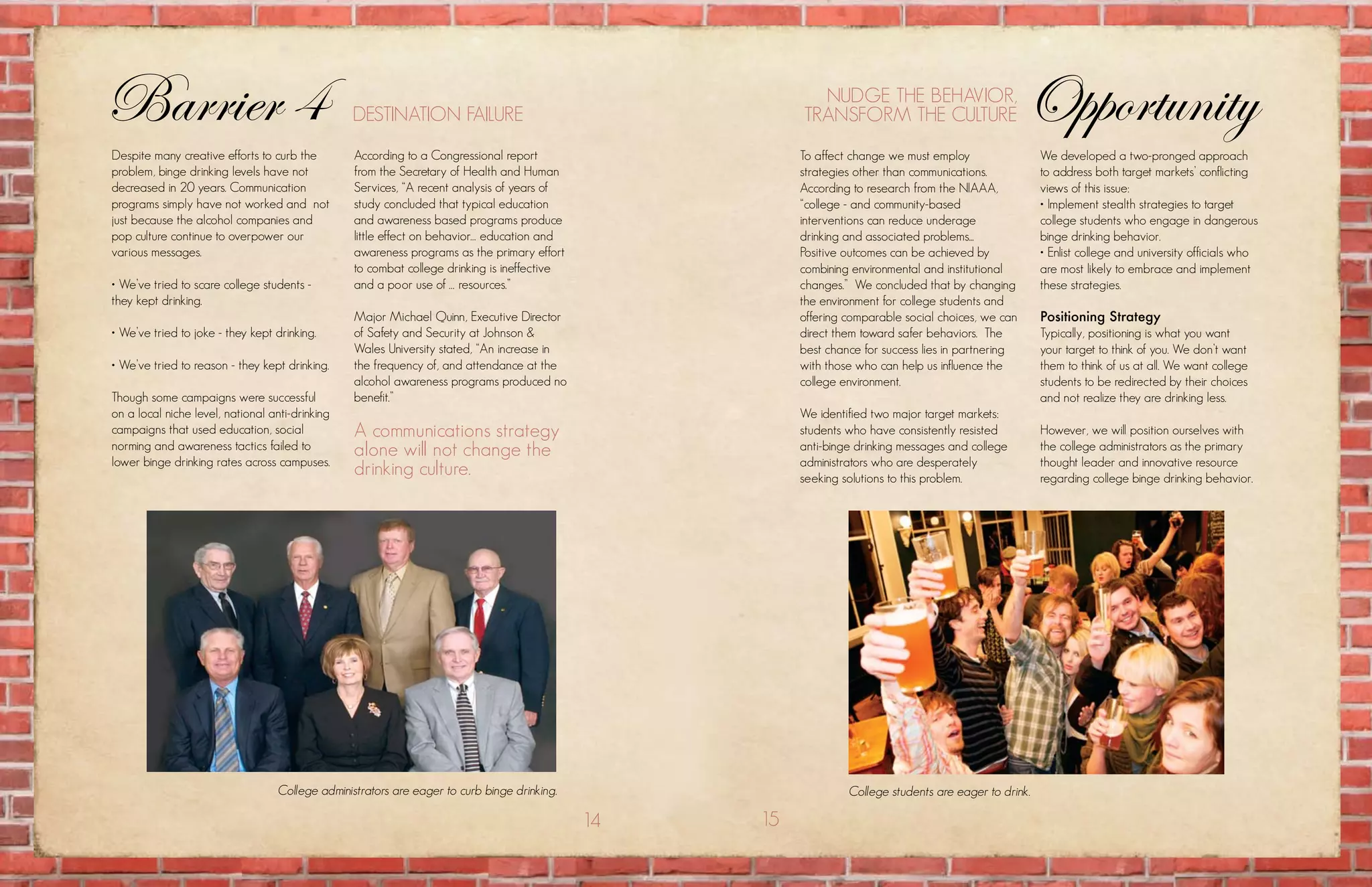 Barrier 4                                        DEstination failurE
                                                                                                          nuDgE thE BEhavior,
                                                                                                        transform thE culturE                        Opportunity
Despite many creative efforts to curb the         according to a congressional report                   to affect change we must employ                 we developed a two-pronged approach
problem, binge drinking levels have not           from the secretary of health and human                strategies other than communications.           to address both target markets’ conflicting
decreased in 20 years. communication              services, “a recent analysis of years of              according to research from the niaaa,           views of this issue:
programs simply have not worked and not           study concluded that typical education                “college - and community-based                  • Implement stealth strategies to target
just because the alcohol companies and            and awareness based programs produce                  interventions can reduce underage               college students who engage in dangerous
pop culture continue to overpower our             little effect on behavior… education and              drinking and associated problems...             binge drinking behavior.
various messages.                                 awareness programs as the primary effort              positive outcomes can be achieved by            • Enlist college and university officials who
                                                  to combat college drinking is ineffective             combining environmental and institutional       are most likely to embrace and implement
• We’ve tried to scare college students -         and a poor use of … resources.”                       changes.” we concluded that by changing         these strategies.
they kept drinking.                                                                                     the environment for college students and
                                                  major michael Quinn, Executive Director               offering comparable social choices, we can      Positioning Strategy
• We’ve tried to joke - they kept drinking.       of safety and security at Johnson &                   direct them toward safer behaviors. the         typically, positioning is what you want
                                                  wales university stated, “an increase in              best chance for success lies in partnering      your target to think of you. we don’t want
• We’ve tried to reason - they kept drinking.     the frequency of, and attendance at the               with those who can help us influence the        them to think of us at all. we want college
                                                  alcohol awareness programs produced no                college environment.                            students to be redirected by their choices
though some campaigns were successful             benefit.”                                                                                             and not realize they are drinking less.
on a local niche level, national anti-drinking                                                          we identified two major target markets:
campaigns that used education, social             a communications strategy                             students who have consistently resisted         however, we will position ourselves with
norming and awareness tactics failed to           alone will not change the                             anti-binge drinking messages and college        the college administrators as the primary
lower binge drinking rates across campuses.                                                             administrators who are desperately              thought leader and innovative resource
                                                  drinking culture.                                     seeking solutions to this problem.              regarding college binge drinking behavior.




                                   College administrators are eager to curb binge drinking.                      College students are eager to drink.

                                                                                              14   15
 