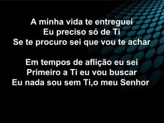A minha vida te entreguei
Eu preciso só de Ti
Se te procuro sei que vou te achar
Em tempos de aflição eu sei
Primeiro a Ti eu vou buscar
Eu nada sou sem Ti,o meu Senhor
 