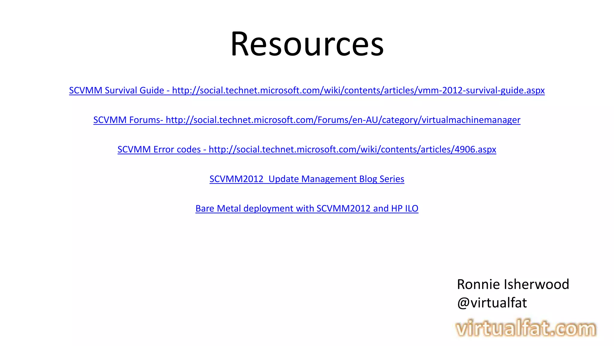 Resources
SCVMM Survival Guide - http://social.technet.microsoft.com/wiki/contents/articles/vmm-2012-survival-guide.aspx
SCVMM Forums- http://social.technet.microsoft.com/Forums/en-AU/category/virtualmachinemanager
SCVMM Error codes - http://social.technet.microsoft.com/wiki/contents/articles/4906.aspx
SCVMM2012 Update Management Blog Series
Bare Metal deployment with SCVMM2012 and HP ILO
Ronnie Isherwood
@virtualfat
 