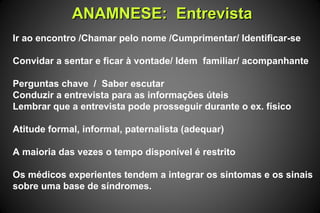 ANAMNESE: EntrevistaANAMNESE: Entrevista
Ir ao encontro /Chamar pelo nome /Cumprimentar/ Identificar-se
Convidar a sentar e ficar à vontade/ Idem familiar/ acompanhante
Perguntas chave / Saber escutar
Conduzir a entrevista para as informações úteis
Lembrar que a entrevista pode prosseguir durante o ex. físico
Atitude formal, informal, paternalista (adequar)
A maioria das vezes o tempo disponível é restrito
Os médicos experientes tendem a integrar os sintomas e os sinais
sobre uma base de síndromes.
 