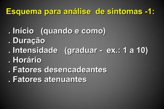 Esquema para análise de sintomas -1:Esquema para análise de sintomas -1:
. Início (quando e como). Início (quando e como)
. Duração. Duração
. Intensidade (graduar - ex.: 1 a 10). Intensidade (graduar - ex.: 1 a 10)
. Horário. Horário
. Fatores desencadeantes. Fatores desencadeantes
. Fatores atenuantes. Fatores atenuantes
 
