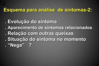 
Esquema para análise de sintomas-2:Esquema para análise de sintomas-2:
. Evolução do sintoma. Evolução do sintoma
.. Aparecimento de sintomas relacionadosAparecimento de sintomas relacionados
. Relação com outras queixas. Relação com outras queixas
. Situação do sintoma no momento. Situação do sintoma no momento
. “Nega” ?. “Nega” ?
 