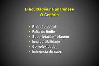 Dificuldades na anamneseDificuldades na anamnese
O CenárioO Cenário
• Pressão socialPressão social
• Falta de limiteFalta de limite
• Superlotação / triagemSuperlotação / triagem
• ImprevisibilidadeImprevisibilidade
• ComplexidadeComplexidade
• Iminência do caosIminência do caos
 