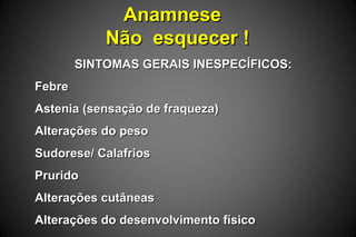 AnamneseAnamnese
Não esquecer !Não esquecer !
SINTOMAS GERAIS INESPECÍFICOS:SINTOMAS GERAIS INESPECÍFICOS:
FebreFebre
Astenia (sensação de fraqueza)Astenia (sensação de fraqueza)
Alterações do pesoAlterações do peso
Sudorese/ CalafriosSudorese/ Calafrios
PruridoPrurido
Alterações cutâneasAlterações cutâneas
Alterações do desenvolvimento físicoAlterações do desenvolvimento físico
 