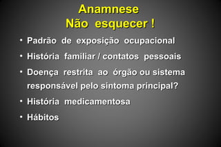 AnamneseAnamnese
Não esquecer !Não esquecer !
• Padrão de exposição ocupacionalPadrão de exposição ocupacional
• História familiar / contatos pessoaisHistória familiar / contatos pessoais
• Doença restrita ao órgão ou sistemaDoença restrita ao órgão ou sistema
responsável pelo sintoma principal?responsável pelo sintoma principal?
• História medicamentosaHistória medicamentosa
• HábitosHábitos
 