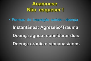AnamneseAnamnese
Não esquecer !Não esquecer !
• Formas de transição saúde – doençaFormas de transição saúde – doença
Instantânea: Agressão/TraumaInstantânea: Agressão/Trauma
Doença aguda: considerar diasDoença aguda: considerar dias
Doença crônica: semanas/anosDoença crônica: semanas/anos
 