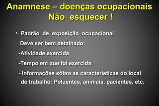 Anamnese – doenças ocupacionaisAnamnese – doenças ocupacionais
Não esquecer !Não esquecer !
• Padrão de exposição ocupacionalPadrão de exposição ocupacional
Deve ser bem detalhado:Deve ser bem detalhado:
-Atividade exercida-Atividade exercida
-Tempo em que foi exercida-Tempo em que foi exercida
- Informações sôbre as características do local- Informações sôbre as características do local
de trabalho: Poluentes, animais, pacientes, etc.de trabalho: Poluentes, animais, pacientes, etc.
 