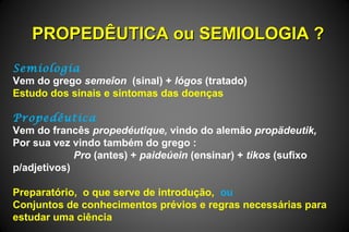 PROPEDÊUTICA ou SEMIOLOGIA ?PROPEDÊUTICA ou SEMIOLOGIA ?
Semiologia
Vem do grego semeîon (sinal) + lógos (tratado)
Estudo dos sinais e sintomas das doenças
Propedêutica
Vem do francês propedéutique, vindo do alemão propädeutik,
Por sua vez vindo também do grego :
Pro (antes) + paideúein (ensinar) + tikos (sufixo
p/adjetivos)
Preparatório, o que serve de introdução, ou
Conjuntos de conhecimentos prévios e regras necessárias para
estudar uma ciência
 