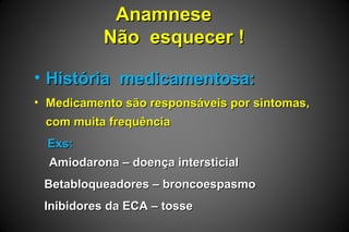 AnamneseAnamnese
Não esquecer !Não esquecer !
• História medicamentosa:História medicamentosa:
• Medicamento são responsáveis por sintomas,Medicamento são responsáveis por sintomas,
com muita frequênciacom muita frequência
Exs:Exs:
Amiodarona – doença intersticialAmiodarona – doença intersticial
Betabloqueadores – broncoespasmoBetabloqueadores – broncoespasmo
Inibidores da ECA – tosseInibidores da ECA – tosse
 