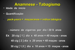 Anamnese - TabagismoAnamnese - Tabagismo
• Idade de inícioIdade de início
• Quantificação:Quantificação:
• pack-years =pack-years = maços/anos = índice tabágicomaços/anos = índice tabágico
- número de cigarros por dia / 20 X anos- número de cigarros por dia / 20 X anos
EExx 20 cig [ 1 ] dia x 40 anos = 40 maços - anos20 cig [ 1 ] dia x 40 anos = 40 maços - anos
40 cig [ 2 ] dia x 20 anos = 40 maços - anos40 cig [ 2 ] dia x 20 anos = 40 maços - anos
30 cig [ 1,5 ] dia x 10 anos = 15 maços - anos30 cig [ 1,5 ] dia x 10 anos = 15 maços - anos
 