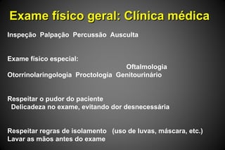 Exame físico geral: Clínica médicaExame físico geral: Clínica médica
Inspeção Palpação Percussão Ausculta
Exame físico especial:
Oftalmologia
Otorrinolaringologia Proctologia Genitourinário
Respeitar o pudor do paciente
Delicadeza no exame, evitando dor desnecessária
Respeitar regras de isolamento (uso de luvas, máscara, etc.)
Lavar as mãos antes do exame
 