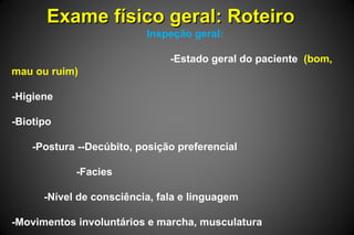 Exame físico geral: RoteiroExame físico geral: Roteiro
Inspeção geral:
-Estado geral do paciente (bom,
mau ou ruim)
-Higiene
-Biotipo
-Postura --Decúbito, posição preferencial
-Facies
-Nível de consciência, fala e linguagem
-Movimentos involuntários e marcha, musculatura
 