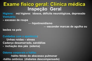 Exame físico geral: Clínica médicaExame físico geral: Clínica médica
Inspeção Geral
Higiene: má higiene: idosos, déficits neurológicos, depressão
Vestuário:
– excesso de roupa
- - hipotireoidismo
- - esconder marcas de agulha ou
lesões na pele
Cuidados com a aparência:
Unhas roídas – stress
Cadarço desamarrado, sandálias
- inchação dos pés (edema)
Odores corporais e hálito:
-hálito fétido do abscesso pulmonar
-hálito cetônico (diabetes descompensado)
 