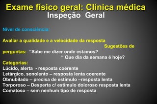 Exame físico geral: Clínica médicaExame físico geral: Clínica médica
Inspeção Geral
Nível de consciência:
Avaliar a qualidade e a velocidade da resposta
Sugestões de
perguntas: “Sabe me dizer onde estamos?
“ Que dia da semana é hoje?
Categorias:
Lúcido, alerta - resposta coerente
Letárgico, sonolento – resposta lenta coerente
Obnubilado – precisa de estímulo –resposta lenta
Torporoso – Desperta c/ estímulo doloroso resposta lenta
Comatoso – sem nenhum tipo de resposta
 