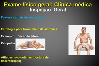 Exame físico geral: Clínica médicaExame físico geral: Clínica médica
Inspeção Geral
Postura e sinais de desconforto:
Estratégia para trazer alívio de sintomas:
Exemplo: Decúbito lateral
Ortopnéia
Atitudes involuntárias (postura de
decerebração)
 