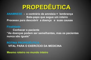 PROPEDÊUTICAPROPEDÊUTICA
ANAMNESE - o contrário de amnésia = lembrança
Bate-papo que segue um roteiro
Processo para descobrir a doença e suas causas
Finalidade:
Conhecer o paciente
“As doenças podem ser semelhantes, mas os pacientes
nunca são iguais”
ROTINA PROPEDÊUTICA :
VITAL PARA O EXERCÍCIO DA MEDICINA
Mesmo roteiro no mundo inteiro
 