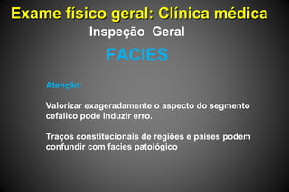 Exame físico geral: Clínica médicaExame físico geral: Clínica médica
Atenção:
Valorizar exageradamente o aspecto do segmento
cefálico pode induzir erro.
Traços constitucionais de regiões e países podem
confundir com facies patológico
FACIES
Inspeção Geral
 