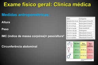 Exame físico geral: Clínica médicaExame físico geral: Clínica médica
Medidas antropométricas:
Altura
Peso
IMC (índice de massa corpórea)= peso/altura²
Circunferência abdominal
 