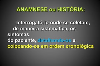 ANAMNESE ou HISTÓRIA:ANAMNESE ou HISTÓRIA:
Interrogatório onde se coletam,Interrogatório onde se coletam,
de maneira sistemática, osde maneira sistemática, os
sintomassintomas
do paciente,do paciente, detalhando-osdetalhando-os ee
colocando-os em ordem cronológicacolocando-os em ordem cronológica
 
