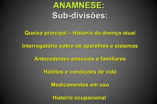 ANAMNESE:ANAMNESE:
Sub-divisões:Sub-divisões:
Queixa principal – História da doença atualQueixa principal – História da doença atual
Interrogatório sobre os aparelhos e sistemasInterrogatório sobre os aparelhos e sistemas
Antecedentes pessoais e familiaresAntecedentes pessoais e familiares
Hábitos e condições de vidaHábitos e condições de vida
Medicamentos em usoMedicamentos em uso
História ocupacionalHistória ocupacional
 