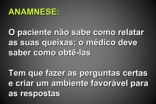 ANAMNESE:ANAMNESE:
O paciente não sabe como relatarO paciente não sabe como relatar
as suas queixas; o médico deveas suas queixas; o médico deve
saber como obtê-lassaber como obtê-las
Tem que fazer as perguntas certasTem que fazer as perguntas certas
e criar um ambiente favorável parae criar um ambiente favorável para
as respostasas respostas
 
