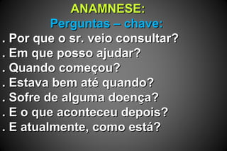 ANAMNESE:ANAMNESE:
Perguntas – chave:Perguntas – chave:
. Por que o sr. veio consultar?. Por que o sr. veio consultar?
. Em que posso ajudar?. Em que posso ajudar?
. Quando começou?. Quando começou?
. Estava bem até quando?. Estava bem até quando?
. Sofre de alguma doença?. Sofre de alguma doença?
. E o que aconteceu depois?. E o que aconteceu depois?
. E atualmente, como está?. E atualmente, como está?
 