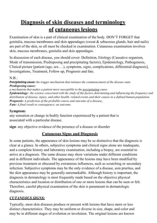 Diagnosis of skin diseases and terminology
of cutaneous lesions
Examination of skin is a part of clinical examination of the body. DON’T FORGET that
genitalia, mucous membranes and skin appendages (sweat & sebaceous glands, hair and nails)
are part of the skin, so all must be checked in examination. Cutaneous examination involves
skin, mucous membranes, genitalia and skin appendages.
In discussion of each disease, you should cover: Definition, Etiology (Causative organism,
Mode of transmission, Predisposing and precipitating factors), Epidemiology, Pathogenesis,
Clinical picture [patient (age, sex….), symptoms, signs, complications, differential diagnosis],
Investigations, Treatment, Follow up, Prognosis and fate.
N.B.:
Precipitating cause: the trigger mechanism that initiates the commencement of the disease state.
Predisposing cause:
a mechanism that makes a patient more susceptible to the precipitating cause.
Epidemiology: the science concerned with the study of the factors determining and influencing the frequency and
distribution of disease, injury, and other health- related events and their causes in a defined human population.
Prognosis: A prediction of the probable course and outcome of a disease.
Fate: A final result or consequence; an outcome.
Symptom:
any sensation or change in bodily function experienced by a patient that is
associated with a particular disease.
sign: any objective evidence of the presence of a disease or disorder
Cutaneous Signs and Diagnosis
In some patients, the appearance of skin lesions may be so distinctive that the diagnosis is
clear at a glance. In others, subjective symptoms and clinical signs alone are inadequate,
and a complete history and laboratory examination, including a biopsy, are essential to
arrive at a diagnosis. The same disease may show variations under different conditions
and in different individuals. The appearance of the lesions may have been modified by
previous treatment or obscured by extraneous influences, such as scratching or secondary
infection. Subjective symptoms may be the only evidence of a disease, asin pruritus, and
the skin appearance may be generally unremarkable. Although history is important, the
diagnosis in dermatology is most frequently made based on the objective physical
characteristics and location or distribution of one or more lesions that can be seen or felt.
Therefore, careful physical examination of the skin is paramount in dermatologic
diagnosis.
CUTANEOUS SIGNS:
Typically, most skin diseases produce or present with lesions that have more or less
distinct characteristics. They may be uniform or diverse in size, shape, and color and
may be in different stages of evolution or involution. The original lesions are known
 
