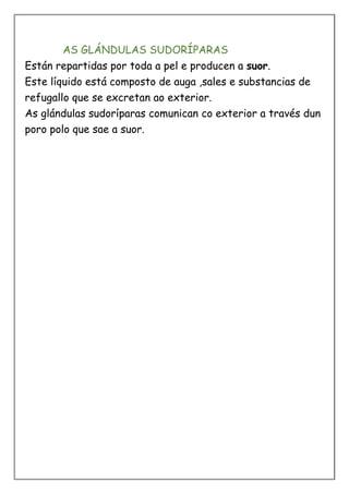 AS GLÁNDULAS SUDORÍPARAS
Están repartidas por toda a pel e producen a suor.
Este líquido está composto de auga ,sales e substancias de
refugallo que se excretan ao exterior.
As glándulas sudoríparas comunican co exterior a través dun
poro polo que sae a suor.
 