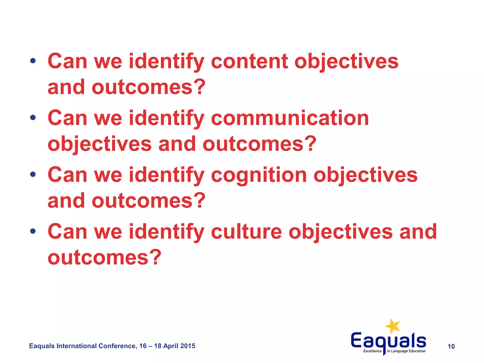 10Eaquals International Conference, 16 – 18 April 2015
• Can we identify content objectives
and outcomes?
• Can we identify communication
objectives and outcomes?
• Can we identify cognition objectives
and outcomes?
• Can we identify culture objectives and
outcomes?
 
