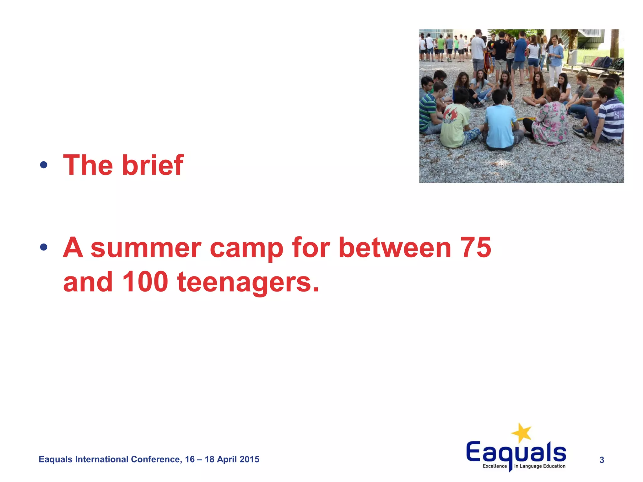3Eaquals International Conference, 16 – 18 April 2015
• The brief
• A summer camp for between 75
and 100 teenagers.
 