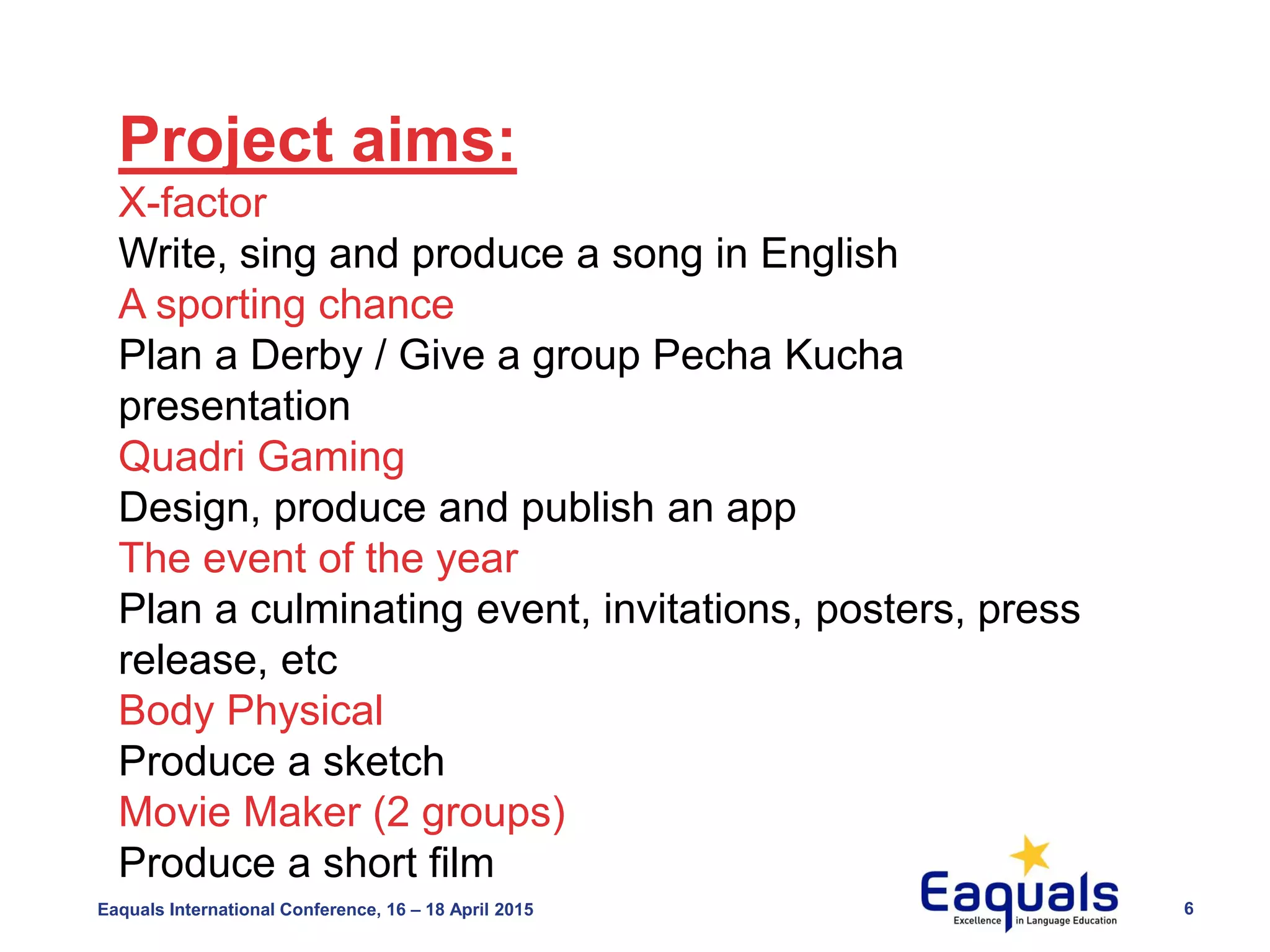 Eaquals International Conference, 16 – 18 April 2015 6
Project aims:
X-factor
Write, sing and produce a song in English
A sporting chance
Plan a Derby / Give a group Pecha Kucha
presentation
Quadri Gaming
Design, produce and publish an app
The event of the year
Plan a culminating event, invitations, posters, press
release, etc
Body Physical
Produce a sketch
Movie Maker (2 groups)
Produce a short film
 