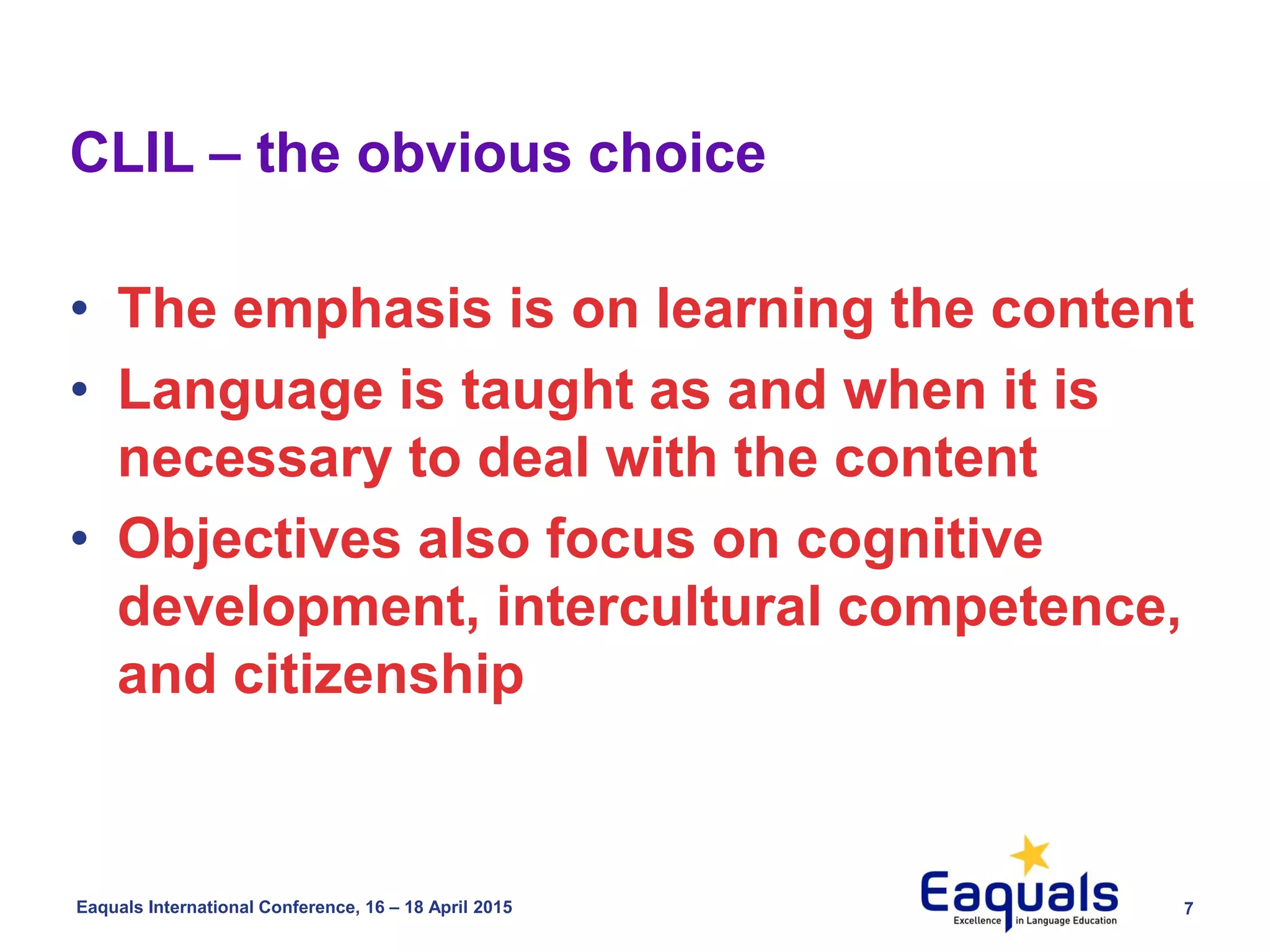 7Eaquals International Conference, 16 – 18 April 2015
• The emphasis is on learning the content
• Language is taught as and when it is
necessary to deal with the content
• Objectives also focus on cognitive
development, intercultural competence,
and citizenship
CLIL – the obvious choice
 