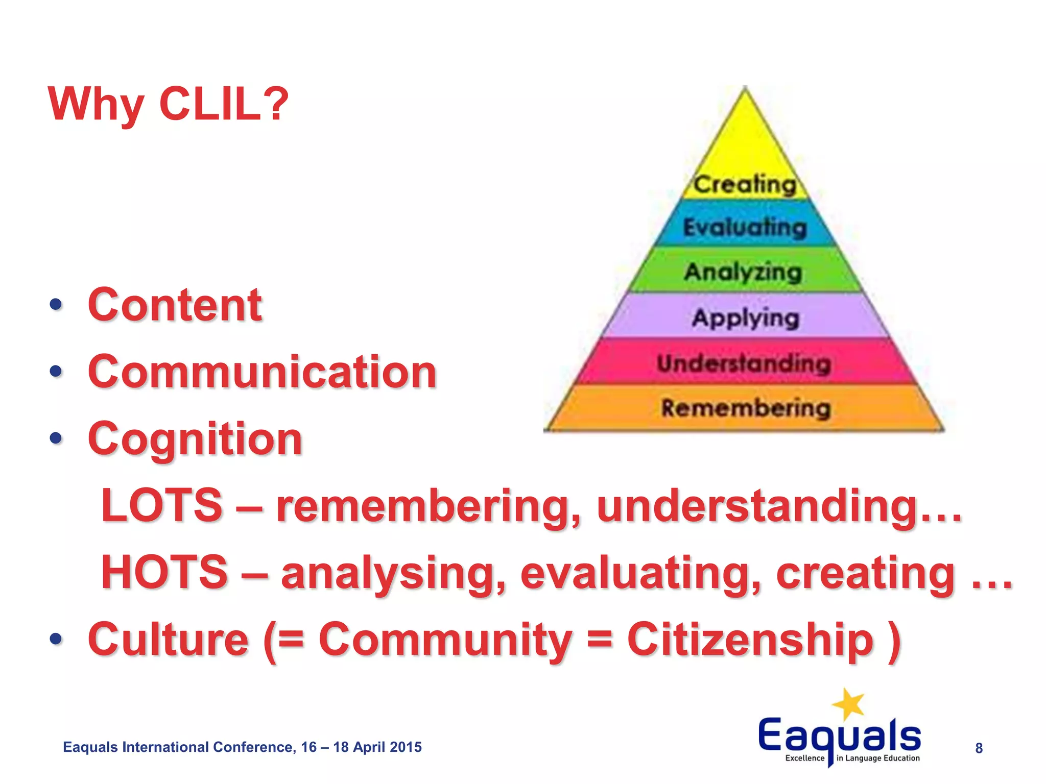 8Eaquals International Conference, 16 – 18 April 2015
Why CLIL?
• Content
• Communication
• Cognition
LOTS – remembering, understanding…
HOTS – analysing, evaluating, creating …
• Culture (= Community = Citizenship )
 