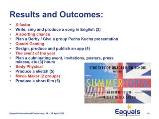 Results and Outcomes:
• X-factor
• Write, sing and produce a song in English (2)
• A sporting chance
• Plan a Derby / Give a group Pecha Kucha presentation
• Quadri Gaming
• Design, produce and publish an app (4)
• The event of the year
• Plan a culminating event, invitations, posters, press
release, etc (3) hours
• Body Physical
• Produce a sketch (5)
• Movie Maker (2 groups)
• Produce a short film (5)
Eaquals International Conference, 16 – 18 April 2015 14
 