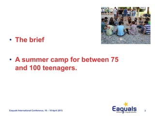 3Eaquals International Conference, 16 – 18 April 2015
• The brief
• A summer camp for between 75
and 100 teenagers.
 