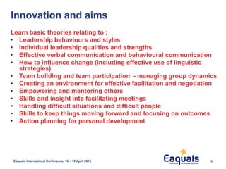 5Eaquals International Conference, 16 – 18 April 2015
Innovation and aims
Learn basic theories relating to ;
• Leadership behaviours and styles
• Individual leadership qualities and strengths
• Effective verbal communication and behavioural communication
• How to influence change (including effective use of linguistic
strategies)
• Team building and team participation - managing group dynamics
• Creating an environment for effective facilitation and negotiation
• Empowering and mentoring others
• Skills and insight into facilitating meetings
• Handling difficult situations and difficult people
• Skills to keep things moving forward and focusing on outcomes
• Action planning for personal development
 