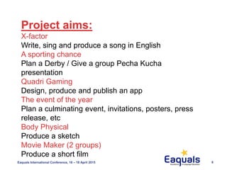 Eaquals International Conference, 16 – 18 April 2015 6
Project aims:
X-factor
Write, sing and produce a song in English
A sporting chance
Plan a Derby / Give a group Pecha Kucha
presentation
Quadri Gaming
Design, produce and publish an app
The event of the year
Plan a culminating event, invitations, posters, press
release, etc
Body Physical
Produce a sketch
Movie Maker (2 groups)
Produce a short film
 