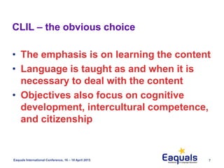 7Eaquals International Conference, 16 – 18 April 2015
• The emphasis is on learning the content
• Language is taught as and when it is
necessary to deal with the content
• Objectives also focus on cognitive
development, intercultural competence,
and citizenship
CLIL – the obvious choice
 
