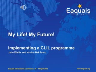 Eaquals International Conference, 16 – 18 April 2015
My Life! My Future!
Implementing a CLIL programme
Julie Wallis and Vanina Dal Santo
www.eaquals.org
 
