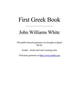 First Greek Book
         ____________________


  John Williams White
This public domain grammar was brought to digital
                     life by:

     Textkit – Greek and Latin Learning tools

  Find more grammars at http://www.textkit.com
 