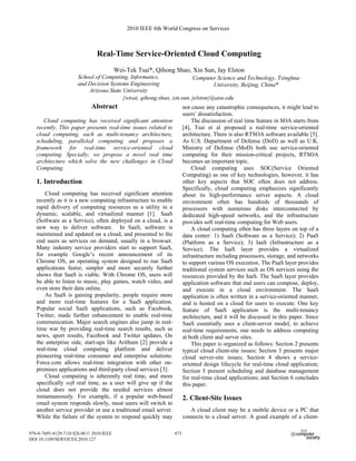 Real-Time Service-Oriented Cloud Computing
Wei-Tek Tsai*, Qihong Shao, Xin Sun, Jay Elston
Abstract
Cloud computing has received significant attention
recently. This paper presents real-time issues related to
cloud computing, such as multi-tenancy architecture,
scheduling, paralleled computing and proposes a
framework for real-time service-oriented cloud
computing. Specially, we propose a novel real time
architecture which solve the new challenges in Cloud
Computing.
1. Introduction
Cloud computing has received significant attention
recently as it is a new computing infrastructure to enable
rapid delivery of computing resources as a utility in a
dynamic, scalable, and virtualized manner [1]. SaaS
(Software as a Service), often deployed on a cloud, is a
new way to deliver software. In SaaS, software is
maintained and updated on a cloud, and presented to the
end users as services on demand, usually in a browser.
Many industry service providers start to support SaaS,
for example Google’s recent announcement of its
Chrome OS, an operating system designed to run SaaS
applications faster, simpler and more securely further
shows that SaaS is viable. With Chrome OS, users will
be able to listen to music, play games, watch video, and
even store their data online.
As SaaS is gaining popularity, people require more
and more real-time features for a SaaS application.
Popular social SaaS applications, such as Facebook,
Twitter, made further enhancement to enable real-time
communication. Major search engines also jump in real-
time war by providing real-time search results, such as
news, sport results, Facebook and Twitter updates. On
the enterprise side, start-ups like Arithum [2] provide a
real-time cloud computing platform and deliver
pioneering real-time consumer and enterprise solutions.
Force.com allows real-time integration with other on-
premises applications and third-party cloud services [3].
Cloud computing is inherently real time, and more
specifically soft real time, as a user will give up if the
cloud does not provide the needed services almost
instantaneously. For example, if a popular web-based
email system responds slowly, most users will switch to
another service provider or use a traditional email server.
While the failure of the system to respond quickly may
not cause any catastrophic consequences, it might lead to
users’ dissatisfaction.
The discussion of real time feature in SOA starts from
[4], Tsai et al proposed a real-time service-oriented
architecture. There is also RTSOA software available [5].
As U.S. Department of Defense (DoD) as well as U.K.
Ministry of Defense (MoD) both use service-oriented
computing for their mission-critical projects, RTSOA
becomes an important topic.
Cloud computing uses SOC(Service Oriented
Computing) as one of key technologies, however, it has
other key aspects that SOC often does not address.
Specifically, cloud computing emphasizes significantly
about its high-performance server aspects. A cloud
environment often has hundreds of thousands of
processors with numerous disks interconnected by
dedicated high-speed networks, and the infrastructure
provides soft real-time computing for Web users.
A cloud computing often has three layers on top of a
data center: 1) SaaS (Software as a Service); 2) PaaS
(Platform as a Service); 3) IaaS (Infrastructure as a
Service). The IaaS layer provides a virtualized
infrastructure including processors, storage, and networks
to support various OS execution. The PaaS layer provides
traditional system services such as OS services using the
resources provided by the IaaS. The SaaS layer provides
application software that end users can compose, deploy,
and execute in a cloud environment. The SaaS
application is often written in a service-oriented manner,
and is hosted on a cloud for users to execute. One key
feature of SaaS application is the multi-tenancy
architecture, and it will be discussed in this paper. Since
SaaS essentially uses a client-server model, to achieve
real-time requirements, one needs to address computing
at both client and server sites.
This paper is organized as follows: Section 2 presents
typical cloud client-site issues; Section 3 presents major
cloud server-site issues; Section 4 shows a service-
oriented design lifecycle for real-time cloud application;
Section 5 present scheduling and database management
for real-time cloud applications; and Section 6 concludes
this paper.
2. Client-Site Issues
A cloud client may be a mobile device or a PC that
connects to a cloud server. A good example of a client-
School of Computing, Informatics,
and Decision Systems Engineering
Arizona State University
Computer Science and Technology, Tsinghua
University, Beijing, China*
{wtsai, qihong.shao, xin.sun, jelston}@asu.edu
2010 IEEE 6th World Congress on Services
978-0-7695-4129-7/10 $26.00 © 2010 IEEE
DOI 10.1109/SERVICES.2010.127
473
 