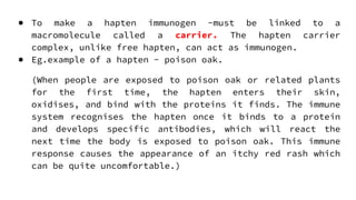 ● To make a hapten immunogen -must be linked to a
macromolecule called a carrier. The hapten carrier
complex, unlike free hapten, can act as immunogen.
● Eg.example of a hapten - poison oak.
(When people are exposed to poison oak or related plants
for the first time, the hapten enters their skin,
oxidises, and bind with the proteins it finds. The immune
system recognises the hapten once it binds to a protein
and develops specific antibodies, which will react the
next time the body is exposed to poison oak. This immune
response causes the appearance of an itchy red rash which
can be quite uncomfortable.)
 